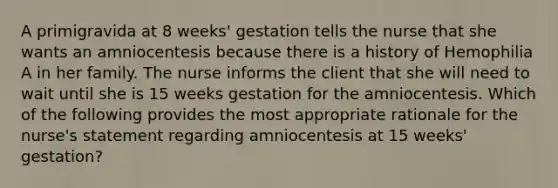 A primigravida at 8 weeks' gestation tells the nurse that she wants an amniocentesis because there is a history of Hemophilia A in her family. The nurse informs the client that she will need to wait until she is 15 weeks gestation for the amniocentesis. Which of the following provides the most appropriate rationale for the nurse's statement regarding amniocentesis at 15 weeks' gestation?