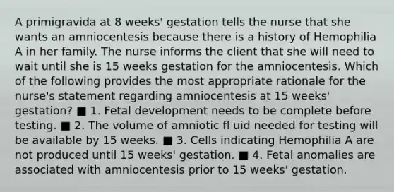 A primigravida at 8 weeks' gestation tells the nurse that she wants an amniocentesis because there is a history of Hemophilia A in her family. The nurse informs the client that she will need to wait until she is 15 weeks gestation for the amniocentesis. Which of the following provides the most appropriate rationale for the nurse's statement regarding amniocentesis at 15 weeks' gestation? ■ 1. Fetal development needs to be complete before testing. ■ 2. The volume of amniotic fl uid needed for testing will be available by 15 weeks. ■ 3. Cells indicating Hemophilia A are not produced until 15 weeks' gestation. ■ 4. Fetal anomalies are associated with amniocentesis prior to 15 weeks' gestation.