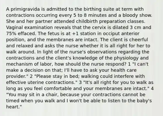 A primigravida is admitted to the birthing suite at term with contractions occurring every 5 to 8 minutes and a bloody show. She and her partner attended childbirth preparation classes. Vaginal examination reveals that the cervix is dilated 3 cm and 75% effaced. The fetus is at +1 station in occiput anterior position, and the membranes are intact. The client is cheerful and relaxed and asks the nurse whether it is all right for her to walk around. In light of the nurse's observations regarding the contractions and the client's knowledge of the physiology and mechanism of labor, how should the nurse respond? 1 "I can't make a decision on that; I'll have to ask your health care provider." 2 "Please stay in bed; walking could interfere with effective uterine contractions." 3 "It's all right for you to walk as long as you feel comfortable and your membranes are intact." 4 "You may sit in a chair, because your contractions cannot be timed when you walk and I won't be able to listen to the baby's heart."