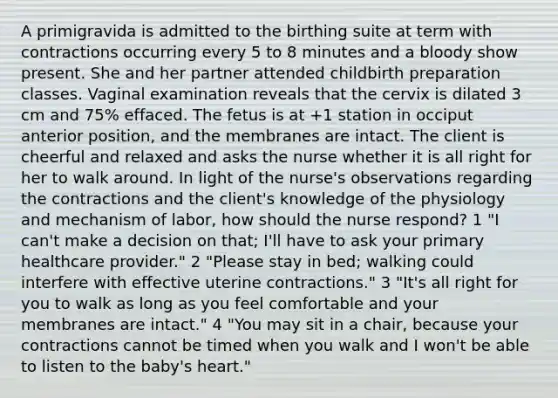 A primigravida is admitted to the birthing suite at term with contractions occurring every 5 to 8 minutes and a bloody show present. She and her partner attended childbirth preparation classes. Vaginal examination reveals that the cervix is dilated 3 cm and 75% effaced. The fetus is at +1 station in occiput anterior position, and the membranes are intact. The client is cheerful and relaxed and asks the nurse whether it is all right for her to walk around. In light of the nurse's observations regarding the contractions and the client's knowledge of the physiology and mechanism of labor, how should the nurse respond? 1 "I can't make a decision on that; I'll have to ask your primary healthcare provider." 2 "Please stay in bed; walking could interfere with effective uterine contractions." 3 "It's all right for you to walk as long as you feel comfortable and your membranes are intact." 4 "You may sit in a chair, because your contractions cannot be timed when you walk and I won't be able to listen to the baby's heart."