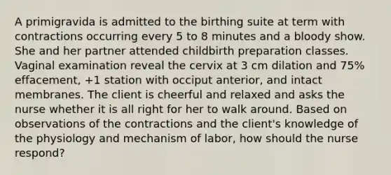 A primigravida is admitted to the birthing suite at term with contractions occurring every 5 to 8 minutes and a bloody show. She and her partner attended childbirth preparation classes. Vaginal examination reveal the cervix at 3 cm dilation and 75% effacement, +1 station with occiput anterior, and intact membranes. The client is cheerful and relaxed and asks the nurse whether it is all right for her to walk around. Based on observations of the contractions and the client's knowledge of the physiology and mechanism of labor, how should the nurse respond?