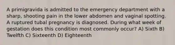 A primigravida is admitted to the emergency department with a sharp, shooting pain in the lower abdomen and vaginal spotting. A ruptured tubal pregnancy is diagnosed. During what week of gestation does this condition most commonly occur? A) Sixth B) Twelfth C) Sixteenth D) Eighteenth