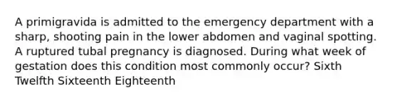 A primigravida is admitted to the emergency department with a sharp, shooting pain in the lower abdomen and vaginal spotting. A ruptured tubal pregnancy is diagnosed. During what week of gestation does this condition most commonly occur? Sixth Twelfth Sixteenth Eighteenth