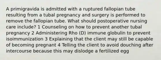 A primigravida is admitted with a ruptured fallopian tube resulting from a tubal pregnancy and surgery is performed to remove the fallopian tube. What should postoperative nursing care include? 1 Counseling on how to prevent another tubal pregnancy 2 Administering Rho (D) immune globulin to prevent isoimmunization 3 Explaining that the client may still be capable of becoming pregnant 4 Telling the client to avoid douching after intercourse because this may dislodge a fertilized egg