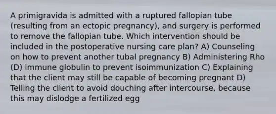 A primigravida is admitted with a ruptured fallopian tube (resulting from an ectopic pregnancy), and surgery is performed to remove the fallopian tube. Which intervention should be included in the postoperative nursing care plan? A) Counseling on how to prevent another tubal pregnancy B) Administering Rho (D) immune globulin to prevent isoimmunization C) Explaining that the client may still be capable of becoming pregnant D) Telling the client to avoid douching after intercourse, because this may dislodge a fertilized egg