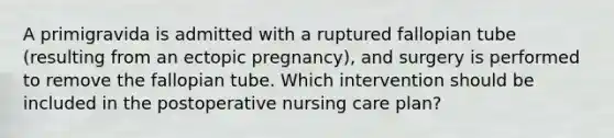 A primigravida is admitted with a ruptured fallopian tube (resulting from an ectopic pregnancy), and surgery is performed to remove the fallopian tube. Which intervention should be included in the postoperative nursing care plan?