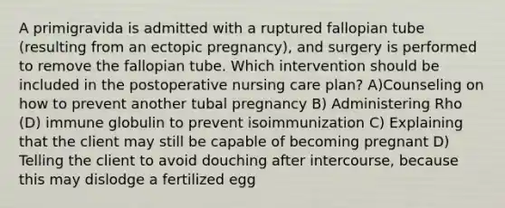 A primigravida is admitted with a ruptured fallopian tube (resulting from an ectopic pregnancy), and surgery is performed to remove the fallopian tube. Which intervention should be included in the postoperative nursing care plan? A)Counseling on how to prevent another tubal pregnancy B) Administering Rho (D) immune globulin to prevent isoimmunization C) Explaining that the client may still be capable of becoming pregnant D) Telling the client to avoid douching after intercourse, because this may dislodge a fertilized egg