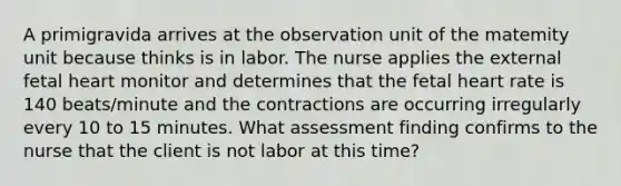 A primigravida arrives at the observation unit of the matemity unit because thinks is in labor. The nurse applies the external fetal heart monitor and determines that the fetal heart rate is 140 beats/minute and the contractions are occurring irregularly every 10 to 15 minutes. What assessment finding confirms to the nurse that the client is not labor at this time?