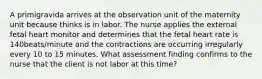 A primigravida arrives at the observation unit of the maternity unit because thinks is in labor. The nurse applies the external fetal heart monitor and determines that the fetal heart rate is 140beats/minute and the contractions are occurring irregularly every 10 to 15 minutes. What assessment finding confirms to the nurse that the client is not labor at this time?