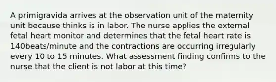 A primigravida arrives at the observation unit of the maternity unit because thinks is in labor. The nurse applies the external fetal heart monitor and determines that the fetal heart rate is 140beats/minute and the contractions are occurring irregularly every 10 to 15 minutes. What assessment finding confirms to the nurse that the client is not labor at this time?