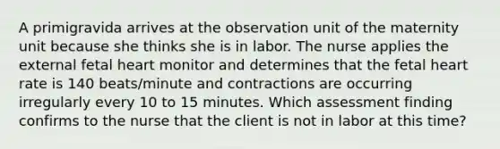 A primigravida arrives at the observation unit of the maternity unit because she thinks she is in labor. The nurse applies the external fetal heart monitor and determines that the fetal heart rate is 140 beats/minute and contractions are occurring irregularly every 10 to 15 minutes. Which assessment finding confirms to the nurse that the client is not in labor at this time?