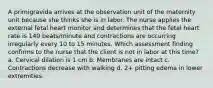 A primigravida arrives at the observation unit of the maternity unit because she thinks she is in labor. The nurse applies the external fetal heart monitor and determines that the fetal heart rate is 140 beats/minute and contractions are occurring irregularly every 10 to 15 minutes. Which assessment finding confirms to the nurse that the client is not in labor at this time? a. Cervical dilation is 1 cm b. Membranes are intact c. Contractions decrease with walking d. 2+ pitting edema in lower extremities