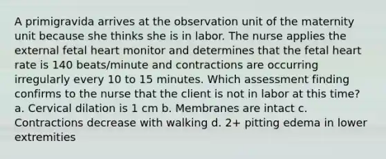 A primigravida arrives at the observation unit of the maternity unit because she thinks she is in labor. The nurse applies the external fetal heart monitor and determines that the fetal heart rate is 140 beats/minute and contractions are occurring irregularly every 10 to 15 minutes. Which assessment finding confirms to the nurse that the client is not in labor at this time? a. Cervical dilation is 1 cm b. Membranes are intact c. Contractions decrease with walking d. 2+ pitting edema in lower extremities