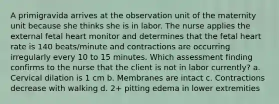 A primigravida arrives at the observation unit of the maternity unit because she thinks she is in labor. The nurse applies the external fetal heart monitor and determines that the fetal heart rate is 140 beats/minute and contractions are occurring irregularly every 10 to 15 minutes. Which assessment finding confirms to the nurse that the client is not in labor currently? a. Cervical dilation is 1 cm b. Membranes are intact c. Contractions decrease with walking d. 2+ pitting edema in lower extremities