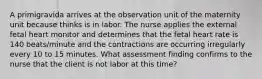 A primigravida arrives at the observation unit of the maternity unit because thinks is in labor. The nurse applies the external fetal heart monitor and determines that the fetal heart rate is 140 beats/minute and the contractions are occurring irregularly every 10 to 15 minutes. What assessment finding confirms to the nurse that the client is not labor at this time?