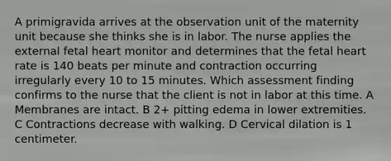 A primigravida arrives at the observation unit of the maternity unit because she thinks she is in labor. The nurse applies the external fetal heart monitor and determines that the fetal heart rate is 140 beats per minute and contraction occurring irregularly every 10 to 15 minutes. Which assessment finding confirms to the nurse that the client is not in labor at this time. A Membranes are intact. B 2+ pitting edema in lower extremities. C Contractions decrease with walking. D Cervical dilation is 1 centimeter.