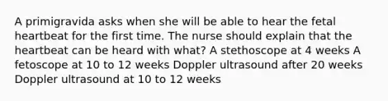 A primigravida asks when she will be able to hear the fetal heartbeat for the first time. The nurse should explain that the heartbeat can be heard with what? A stethoscope at 4 weeks A fetoscope at 10 to 12 weeks Doppler ultrasound after 20 weeks Doppler ultrasound at 10 to 12 weeks