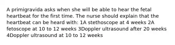 A primigravida asks when she will be able to hear the fetal heartbeat for the first time. The nurse should explain that the heartbeat can be heard with: 1A stethoscope at 4 weeks 2A fetoscope at 10 to 12 weeks 3Doppler ultrasound after 20 weeks 4Doppler ultrasound at 10 to 12 weeks