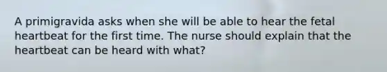 A primigravida asks when she will be able to hear the fetal heartbeat for the first time. The nurse should explain that the heartbeat can be heard with what?