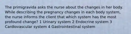 The primigravida asks the nurse about the changes in her body. While describing the pregnancy changes in each body system, the nurse informs the client that which system has the most profound change? 1 Urinary system 2 Endocrine system 3 Cardiovascular system 4 Gastrointestinal system