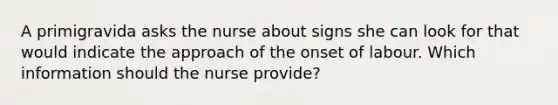 A primigravida asks the nurse about signs she can look for that would indicate the approach of the onset of labour. Which information should the nurse provide?