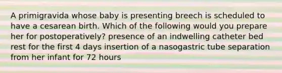 A primigravida whose baby is presenting breech is scheduled to have a cesarean birth. Which of the following would you prepare her for postoperatively? presence of an indwelling catheter bed rest for the first 4 days insertion of a nasogastric tube separation from her infant for 72 hours