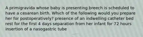 A primigravida whose baby is presenting breech is scheduled to have a cesarean birth. Which of the following would you prepare her for postoperatively? presence of an indwelling catheter bed rest for the first 4 days separation from her infant for 72 hours insertion of a nasogastric tube