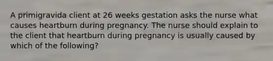 A primigravida client at 26 weeks gestation asks the nurse what causes heartburn during pregnancy. The nurse should explain to the client that heartburn during pregnancy is usually caused by which of the following?