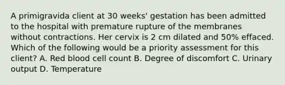 A primigravida client at 30 weeks' gestation has been admitted to the hospital with premature rupture of the membranes without contractions. Her cervix is 2 cm dilated and 50% effaced. Which of the following would be a priority assessment for this client? A. Red blood cell count B. Degree of discomfort C. Urinary output D. Temperature