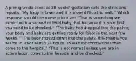 A primigravida client at 38 weeks' gestation calls the clinic and reports, "My baby is lower and it is more difficult to walk." Which response should the nurse prioritize? "That is something we expect with a second or third baby, but because it is your first, you need to be checked." "The baby has dropped into the pelvis; your body and baby are getting ready for labor in the next few weeks." "The baby moved down into the pelvis; this means you will be in labor within 24 hours, so wait for contractions then come to the hospital." "This is not normal unless you are in active labor; come to the hospital and be checked."