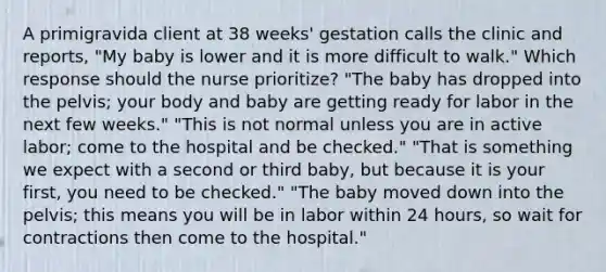 A primigravida client at 38 weeks' gestation calls the clinic and reports, "My baby is lower and it is more difficult to walk." Which response should the nurse prioritize? "The baby has dropped into the pelvis; your body and baby are getting ready for labor in the next few weeks." "This is not normal unless you are in active labor; come to the hospital and be checked." "That is something we expect with a second or third baby, but because it is your first, you need to be checked." "The baby moved down into the pelvis; this means you will be in labor within 24 hours, so wait for contractions then come to the hospital."