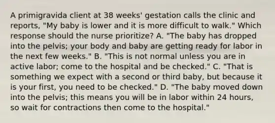 A primigravida client at 38 weeks' gestation calls the clinic and reports, "My baby is lower and it is more difficult to walk." Which response should the nurse prioritize? A. "The baby has dropped into the pelvis; your body and baby are getting ready for labor in the next few weeks." B. "This is not normal unless you are in active labor; come to the hospital and be checked." C. "That is something we expect with a second or third baby, but because it is your first, you need to be checked." D. "The baby moved down into the pelvis; this means you will be in labor within 24 hours, so wait for contractions then come to the hospital."