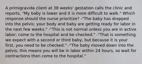 A primigravida client at 38 weeks' gestation calls the clinic and reports, "My baby is lower and it is more difficult to walk." Which response should the nurse prioritize? -"The baby has dropped into the pelvis; your body and baby are getting ready for labor in the next few weeks." -"This is not normal unless you are in active labor; come to the hospital and be checked." -"That is something we expect with a second or third baby, but because it is your first, you need to be checked." -"The baby moved down into the pelvis; this means you will be in labor within 24 hours, so wait for contractions then come to the hospital."