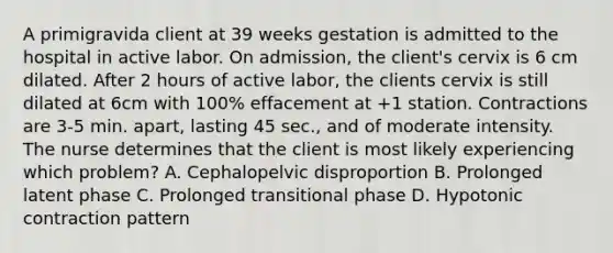 A primigravida client at 39 weeks gestation is admitted to the hospital in active labor. On admission, the client's cervix is 6 cm dilated. After 2 hours of active labor, the clients cervix is still dilated at 6cm with 100% effacement at +1 station. Contractions are 3-5 min. apart, lasting 45 sec., and of moderate intensity. The nurse determines that the client is most likely experiencing which problem? A. Cephalopelvic disproportion B. Prolonged latent phase C. Prolonged transitional phase D. Hypotonic contraction pattern