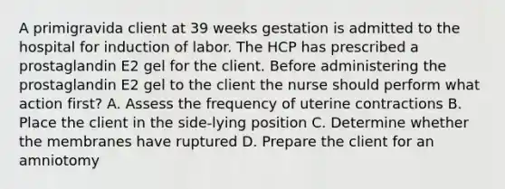 A primigravida client at 39 weeks gestation is admitted to the hospital for induction of labor. The HCP has prescribed a prostaglandin E2 gel for the client. Before administering the prostaglandin E2 gel to the client the nurse should perform what action first? A. Assess the frequency of uterine contractions B. Place the client in the side-lying position C. Determine whether the membranes have ruptured D. Prepare the client for an amniotomy