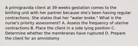 A primigravida client at 39 weeks gestation comes to the birthing unit with her partner because she's been having regular contractions. She states that her "water broke." What is the nurse's priority assessment? A. Assess the frequency of uterine contractions B. Place the client in a side lying position C. Determine whether the membranes have ruptured D. Prepare the client for an amniotomy