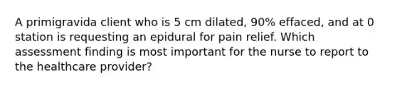 A primigravida client who is 5 cm dilated, 90% effaced, and at 0 station is requesting an epidural for pain relief. Which assessment finding is most important for the nurse to report to the healthcare provider?