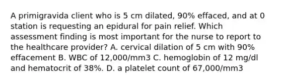 A primigravida client who is 5 cm dilated, 90% effaced, and at 0 station is requesting an epidural for pain relief. Which assessment finding is most important for the nurse to report to the healthcare provider? A. cervical dilation of 5 cm with 90% effacement B. WBC of 12,000/mm3 C. hemoglobin of 12 mg/dl and hematocrit of 38%. D. a platelet count of 67,000/mm3