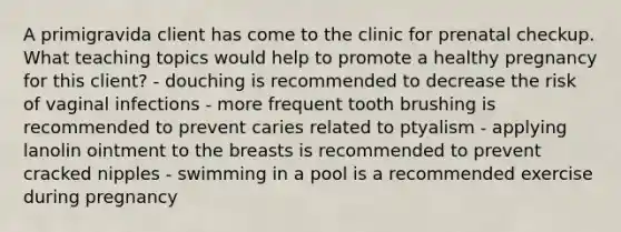 A primigravida client has come to the clinic for prenatal checkup. What teaching topics would help to promote a healthy pregnancy for this client? - douching is recommended to decrease the risk of vaginal infections - more frequent tooth brushing is recommended to prevent caries related to ptyalism - applying lanolin ointment to the breasts is recommended to prevent cracked nipples - swimming in a pool is a recommended exercise during pregnancy