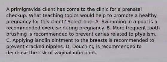 A primigravida client has come to the clinic for a prenatal checkup. What teaching topics would help to promote a healthy pregnancy for this client? Select one: A. Swimming in a pool is a recommended exercise during pregnancy. B. More frequent tooth brushing is recommended to prevent caries related to ptyalism. C. Applying lanolin ointment to the breasts is recommended to prevent cracked nipples. D. Douching is recommended to decrease the risk of vaginal infections.