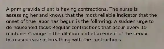 A primigravida client is having contractions. The nurse is assessing her and knows that the most reliable indicator that the onset of true labor has begun is the following: A sudden urge to do household tasks Regular contractions that occur every 15 mintures Change in the dilation and effacement of the cervix Increased ease of breathing with the contractions