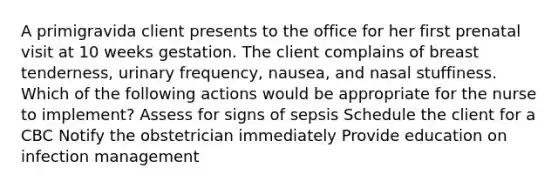 A primigravida client presents to the office for her first prenatal visit at 10 weeks gestation. The client complains of breast tenderness, urinary frequency, nausea, and nasal stuffiness. Which of the following actions would be appropriate for the nurse to implement? Assess for signs of sepsis Schedule the client for a CBC Notify the obstetrician immediately Provide education on infection management