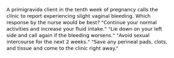 A primigravida client in the tenth week of pregnancy calls the clinic to report experiencing slight vaginal bleeding. Which response by the nurse would be best? "Continue your normal activities and increase your fluid intake." "Lie down on your left side and call again if the bleeding worsens." "Avoid sexual intercourse for the next 2 weeks." "Save any perineal pads, clots, and tissue and come to the clinic right away."