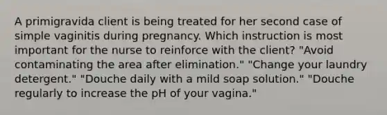 A primigravida client is being treated for her second case of simple vaginitis during pregnancy. Which instruction is most important for the nurse to reinforce with the client? "Avoid contaminating the area after elimination." "Change your laundry detergent." "Douche daily with a mild soap solution." "Douche regularly to increase the pH of your vagina."