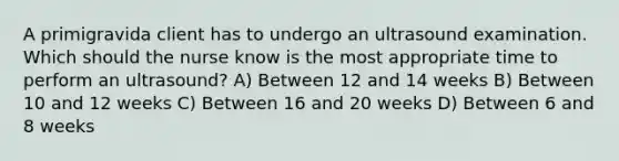 A primigravida client has to undergo an ultrasound examination. Which should the nurse know is the most appropriate time to perform an ultrasound? A) Between 12 and 14 weeks B) Between 10 and 12 weeks C) Between 16 and 20 weeks D) Between 6 and 8 weeks