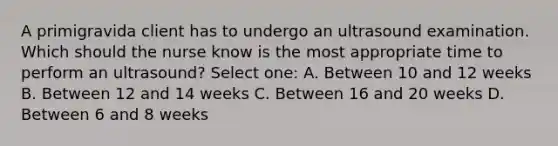 A primigravida client has to undergo an ultrasound examination. Which should the nurse know is the most appropriate time to perform an ultrasound? Select one: A. Between 10 and 12 weeks B. Between 12 and 14 weeks C. Between 16 and 20 weeks D. Between 6 and 8 weeks