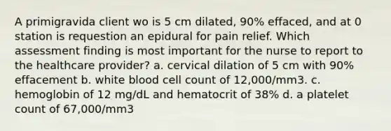 A primigravida client wo is 5 cm dilated, 90% effaced, and at 0 station is requestion an epidural for pain relief. Which assessment finding is most important for the nurse to report to the healthcare provider? a. cervical dilation of 5 cm with 90% effacement b. white blood cell count of 12,000/mm3. c. hemoglobin of 12 mg/dL and hematocrit of 38% d. a platelet count of 67,000/mm3