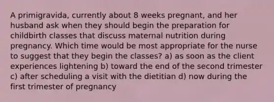 A primigravida, currently about 8 weeks pregnant, and her husband ask when they should begin the preparation for childbirth classes that discuss maternal nutrition during pregnancy. Which time would be most appropriate for the nurse to suggest that they begin the classes? a) as soon as the client experiences lightening b) toward the end of the second trimester c) after scheduling a visit with the dietitian d) now during the first trimester of pregnancy