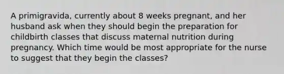 A primigravida, currently about 8 weeks pregnant, and her husband ask when they should begin the preparation for childbirth classes that discuss maternal nutrition during pregnancy. Which time would be most appropriate for the nurse to suggest that they begin the classes?