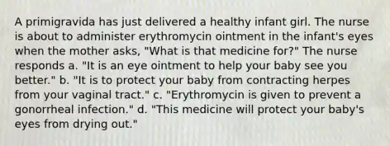 A primigravida has just delivered a healthy infant girl. The nurse is about to administer erythromycin ointment in the infant's eyes when the mother asks, "What is that medicine for?" The nurse responds a. "It is an eye ointment to help your baby see you better." b. "It is to protect your baby from contracting herpes from your vaginal tract." c. "Erythromycin is given to prevent a gonorrheal infection." d. "This medicine will protect your baby's eyes from drying out."